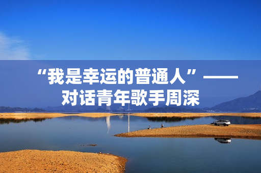 “我是幸运的普通人”——对话青年歌手周深