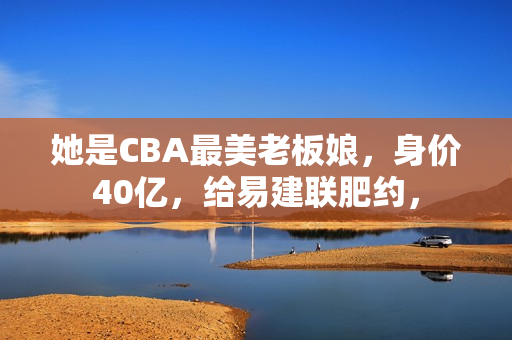她是CBA最美老板娘，身价40亿，给易建联肥约，