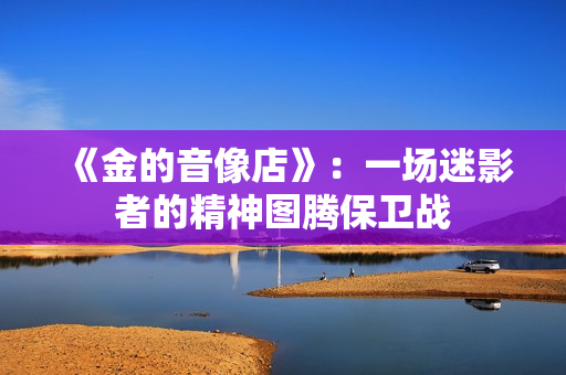 《金的音像店》:一场迷影者的精神图腾保卫战 《金的音像店》:一场迷影者的精神图腾保卫战