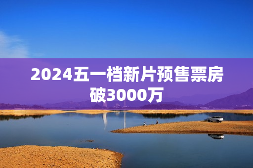 2024五一档新片预售票房破3000万