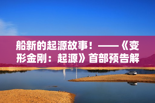 船新的起源故事！——《变形金刚：起源》首部预告解析