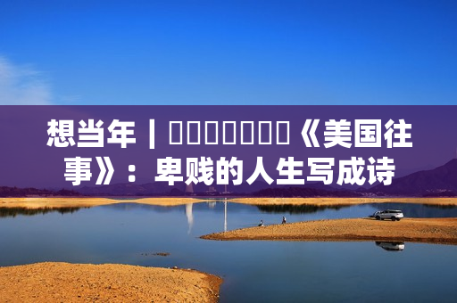 想当年｜​​​​​​​《美国往事》：卑贱的人生写成诗