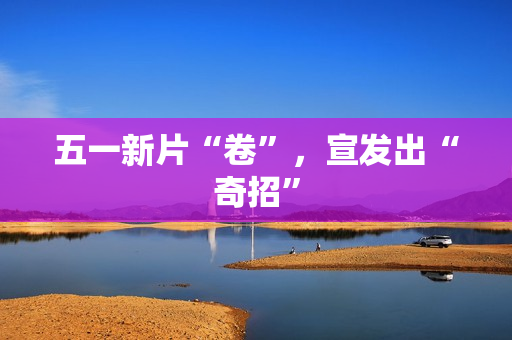 五一新片“卷”,宣发出“奇招” 五一新片“卷”,宣发出“奇招”