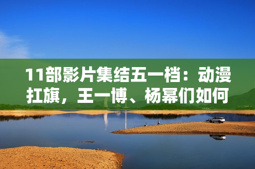 11部影片集结五一档：动漫扛旗，王一博、杨幂们如何“卷”？