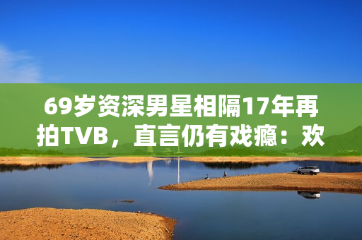 69岁资深男星相隔17年再拍TVB，直言仍有戏瘾：欢迎TVB找我拍剧