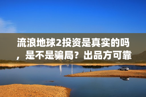 流浪地球2投资是真实的吗，是不是骗局？出品方可靠吗(流浪地球2投资方)