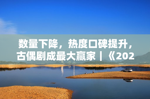 数量下降，热度口碑提升，古偶剧成最大赢家｜《2023年剧集产业发展研究白皮书》正式发布