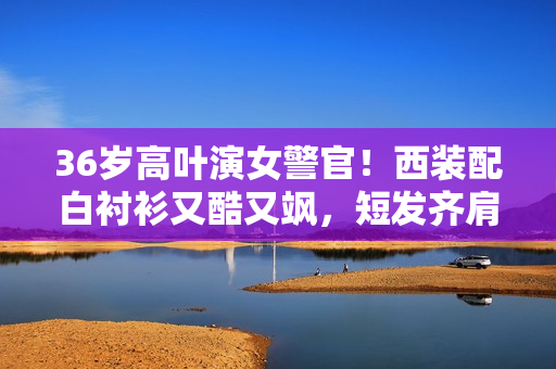 36岁高叶演女警官！西装配白衬衫又酷又飒，短发齐肩美出新高度