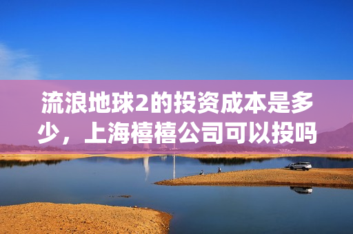 流浪地球2的投资成本是多少，上海禧禧公司可以投吗(流浪地球2的投资方有哪些?)