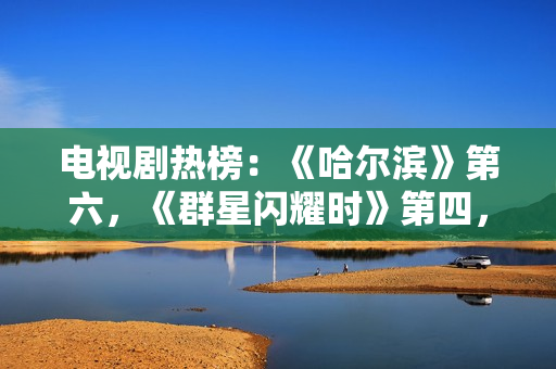 电视剧热榜：《哈尔滨》第六，《群星闪耀时》第四，第一确实值得