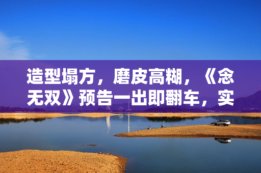 造型塌方,磨皮高糊,《念无双》预告一出即翻车,实在不行别播了 造型塌方,磨皮高糊,《念无双》预告一出即翻车,实在不行别播了