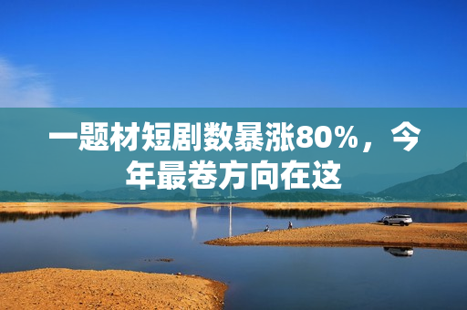 一题材短剧数暴涨80%，今年最卷方向在这