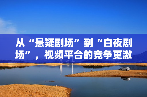 从“悬疑剧场”到“白夜剧场”，视频平台的竞争更激烈了