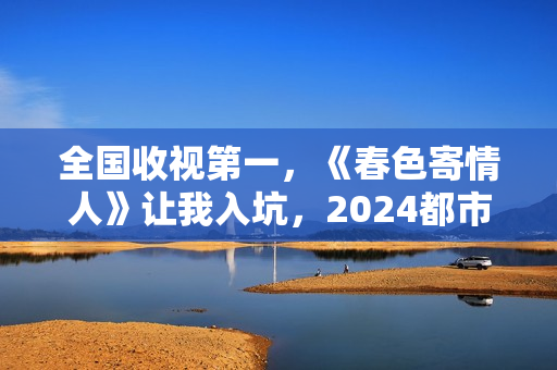 全国收视第一,《春色寄情人》让我入坑,2024都市剧出新“王者” 全国收视第一,《春色寄情人》让我入坑,2024都市剧出新“王者”