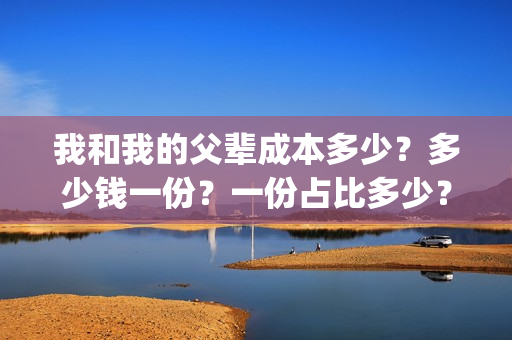 我和我的父辈成本多少?多少钱一份?一份占比多少?(我和我的父辈成本多少) 我和我的父辈成本多少?多少钱一份?一份占比多少?(我和我的父辈成本多少)