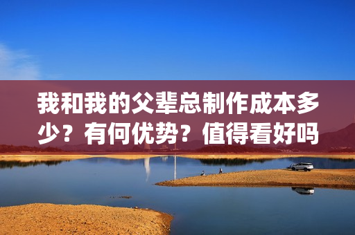 我和我的父辈总制作成本多少?有何优势?值得看好吗?(我和我的父辈总导演是谁) 我和我的父辈总制作成本多少?有何优势?值得看好吗?(我和我的父辈总导演是谁)