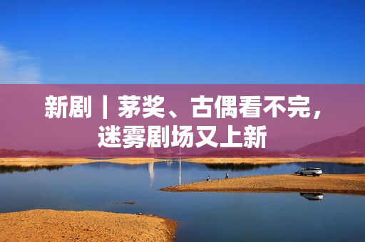 新剧｜茅奖、古偶看不完，迷雾剧场又上新