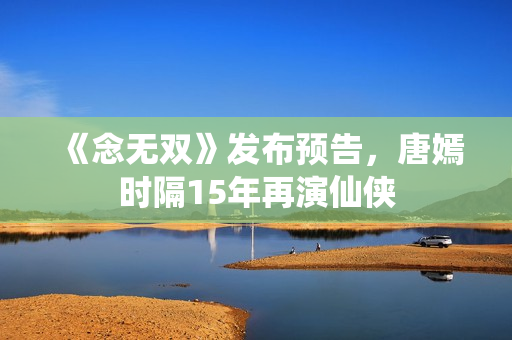 《念无双》发布预告，唐嫣时隔15年再演仙侠