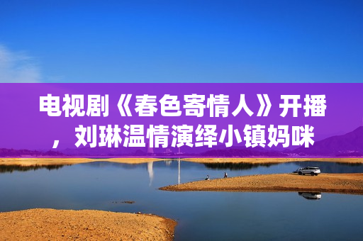 电视剧《春色寄情人》开播，刘琳温情演绎小镇妈咪