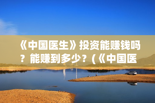 《中国医生》投资能赚钱吗?能赚到多少?(《中国医生》完整版) 《中国医生》投资能赚钱吗?能赚到多少?(《中国医生》完整版)