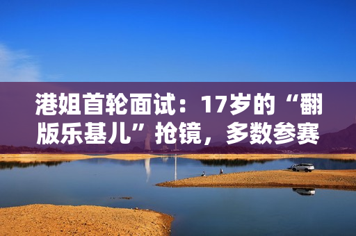 港姐首轮面试：17岁的“翻版乐基儿”抢镜，多数参赛者年龄偏大