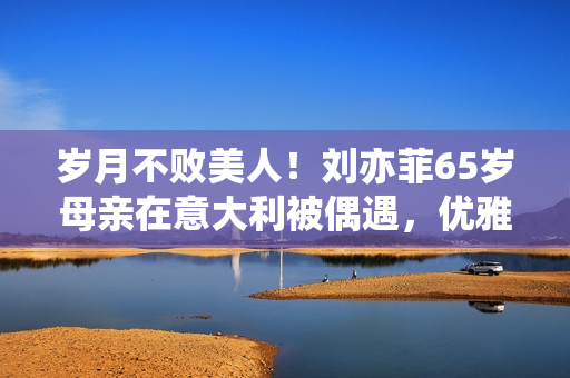 岁月不败美人！刘亦菲65岁母亲在意大利被偶遇，优雅时髦颜值超高