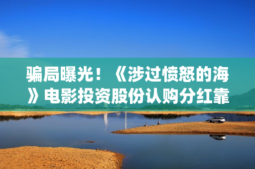 骗局曝光！《涉过愤怒的海》电影投资股份认购分红靠谱吗？认购没有消息怎么办？——抵制耐克(涉诈app最全名单公布)