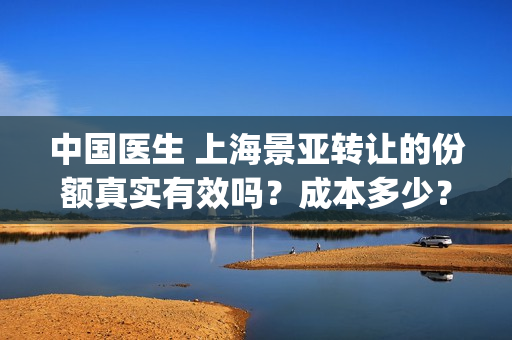 中国医生 上海景亚转让的份额真实有效吗？成本多少？(中国医生上海张健简介)