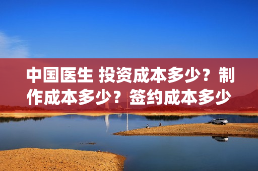 中国医生 投资成本多少？制作成本多少？签约成本多少？(中国医生投资项目)