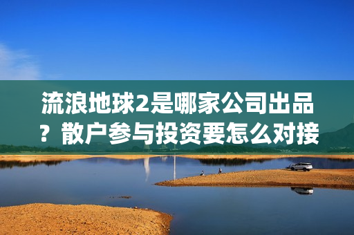 流浪地球2是哪家公司出品？散户参与投资要怎么对接公司签合同呢？(流浪地球2是哪家公司出品的)