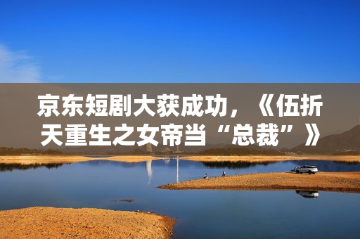 京东短剧大获成功，《伍折天重生之女帝当“总裁”》有点东西