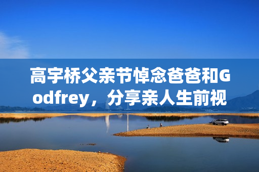 高宇桥父亲节悼念爸爸和Godfrey，分享亲人生前视频表达思念
