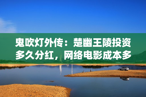 鬼吹灯外传：楚幽王陵投资多久分红，网络电影成本多少(鬼吹灯外传楚幽王陵电影免费播放)