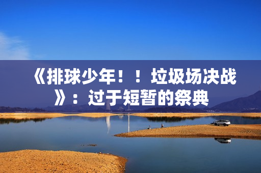 《排球少年！！垃圾场决战》：过于短暂的祭典