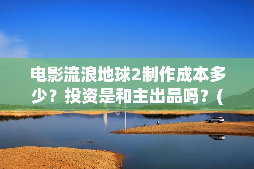 电影流浪地球2制作成本多少？投资是和主出品吗？(电影流浪地球2演员表)