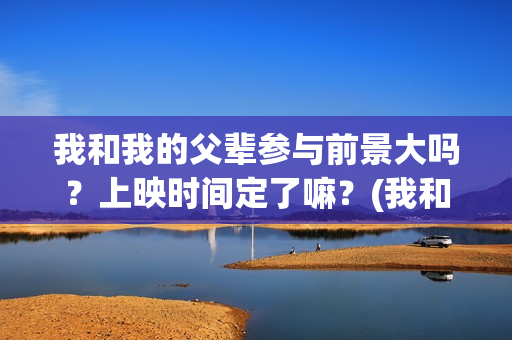 我和我的父辈参与前景大吗？上映时间定了嘛？(我和我的父辈参演的演员有哪些人)