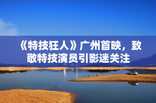 《特技狂人》广州首映，致敬特技演员引影迷关注