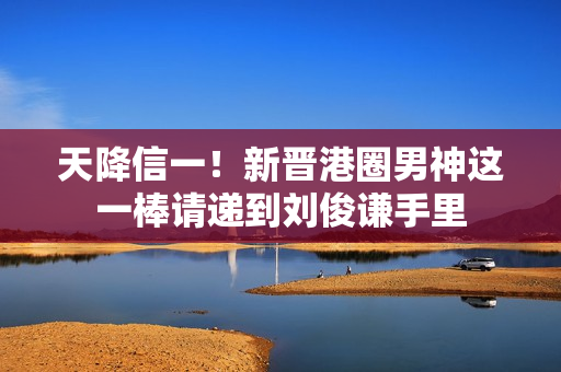 天降信一！新晋港圈男神这一棒请递到刘俊谦手里