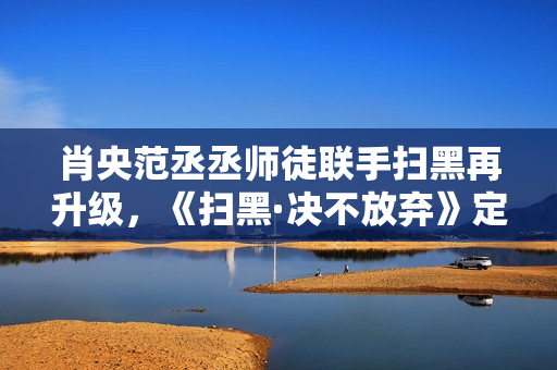 肖央范丞丞师徒联手扫黑再升级，《扫黑·决不放弃》定档