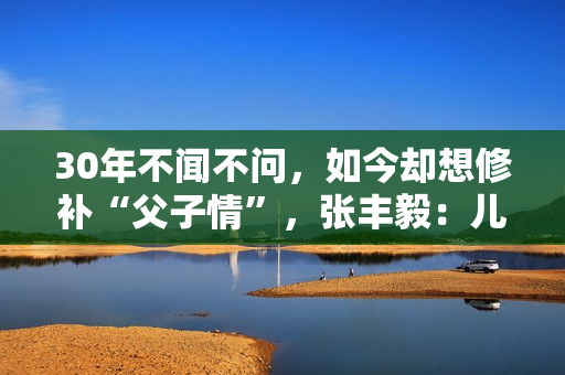 30年不闻不问，如今却想修补“父子情”，张丰毅：儿子我一直爱你