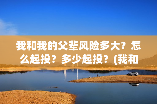 我和我的父辈风险多大？怎么起投？多少起投？(我和我的父辈乘风细节)