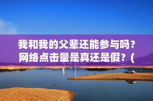 我和我的父辈还能参与吗？网络点击量是真还是假？(我和我的父辈讲啥)