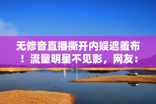 无修音直播撕开内娱遮羞布！流量明星不见影，网友：不来捞金了？