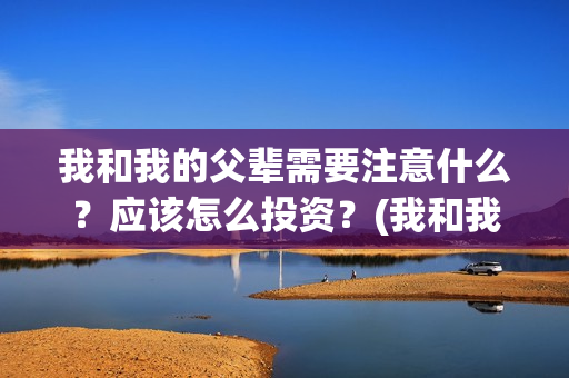 我和我的父辈需要注意什么?应该怎么投资?(我和我的父辈包括) 我和我的父辈需要注意什么?应该怎么投资?(我和我的父辈包括)