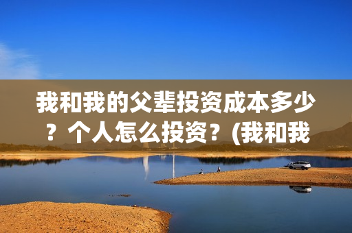 我和我的父辈投资成本多少?个人怎么投资?(我和我的父辈演的是啥) 我和我的父辈投资成本多少?个人怎么投资?(我和我的父辈演的是啥)