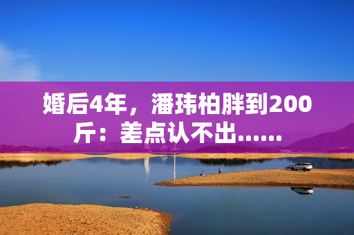 婚后4年，潘玮柏胖到200斤：差点认不出......