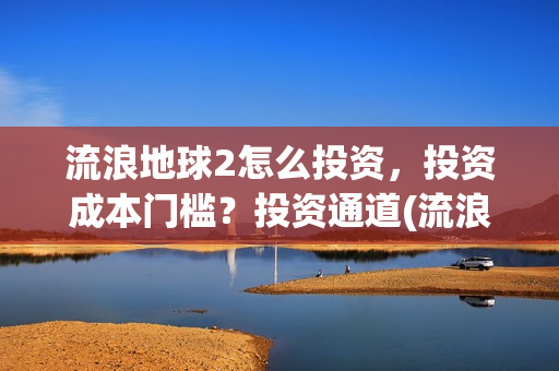 流浪地球2怎么投资，投资成本门槛？投资通道(流浪地球2怎么样值得看吗)