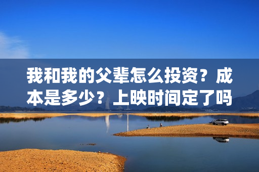 我和我的父辈怎么投资？成本是多少？上映时间定了吗？(我和我的父辈啥意思)