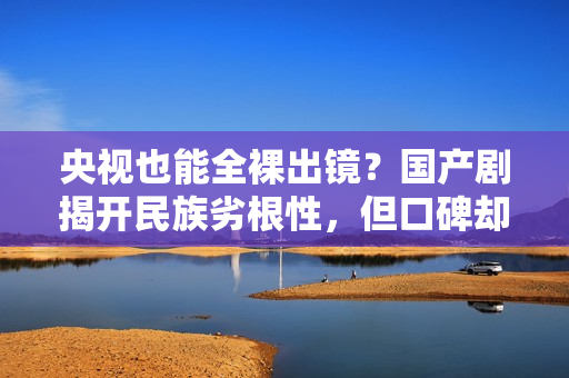 央视也能全裸出镜？国产剧揭开民族劣根性，但口碑却爆火出圈？