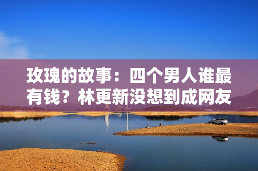 玫瑰的故事：四个男人谁最有钱？林更新没想到成网友最想嫁的对象